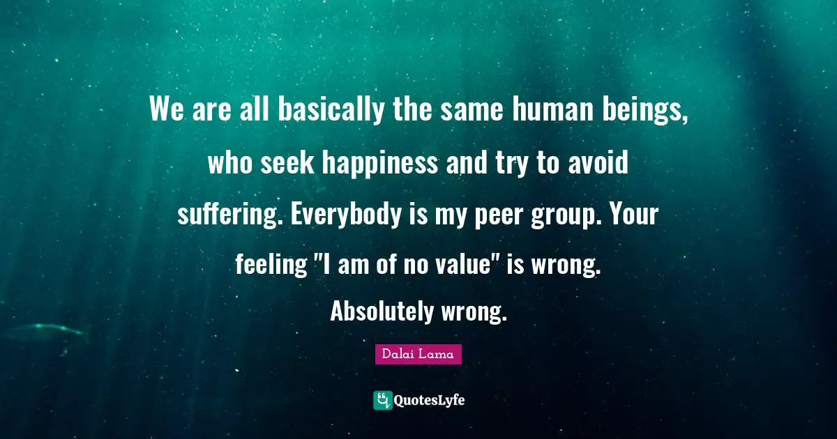 We are all basically the same human beings, who seek happiness and try to avoid suffering. Everybody is my peer group. Your feeling "I am of no value" is wrong. Absolutely wrong.