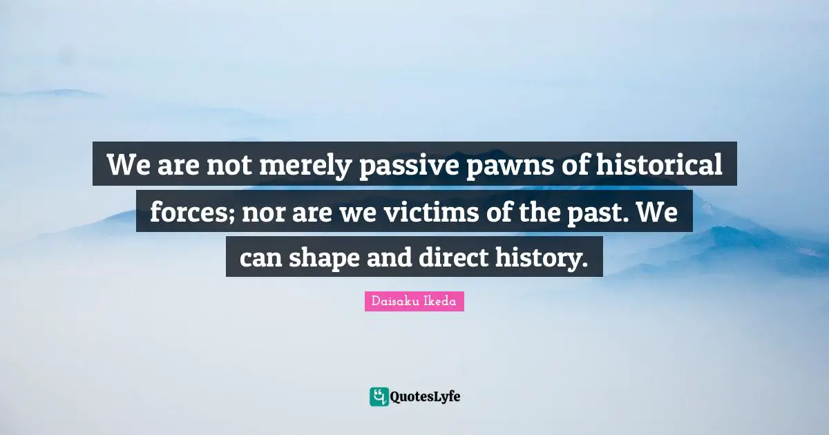 We are not merely passive pawns of historical forces; nor are we victims of the past. We can shape and direct history.