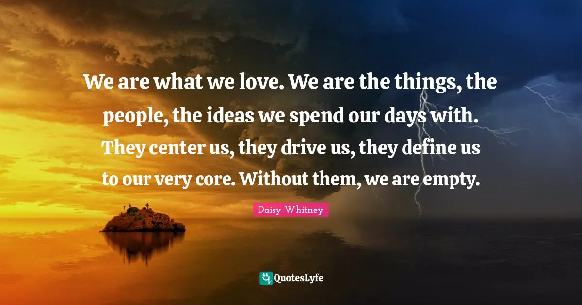 We are what we love. We are the things, the people, the ideas we spend our days with. They center us, they drive us, they define us to our very core. Without them, we are empty.