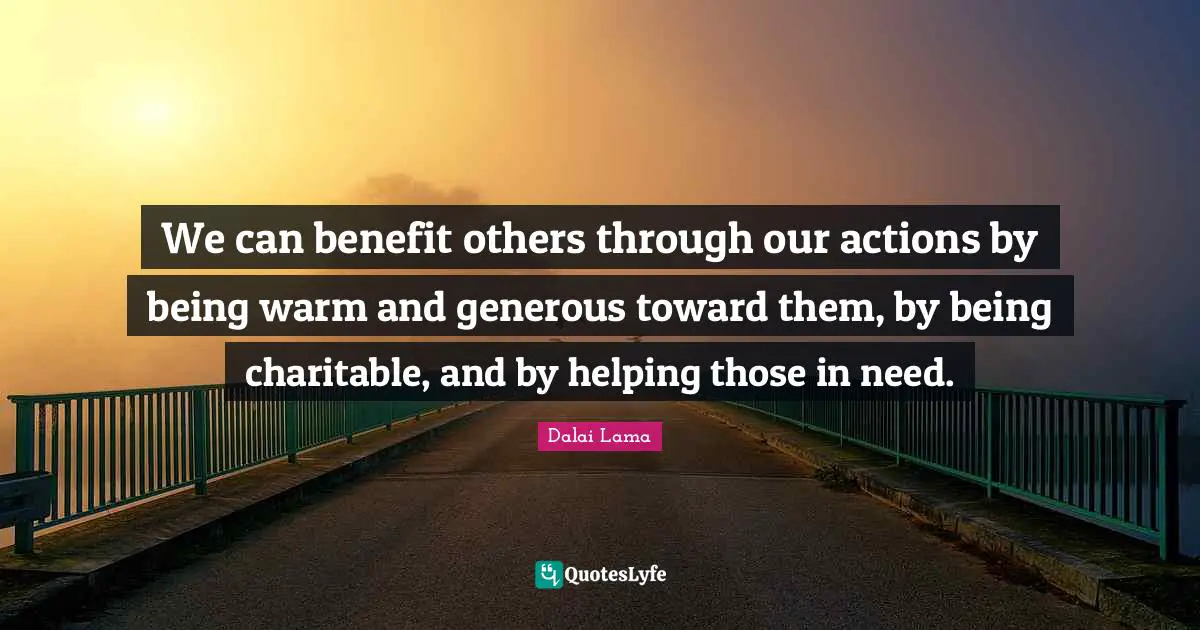 We can benefit others through our actions by being warm and generous toward them, by being charitable, and by helping those in need.