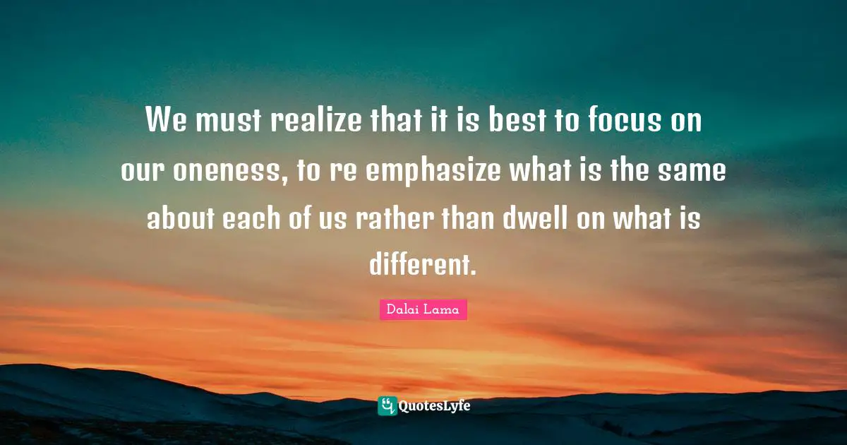 We must realize that it is best to focus on our oneness, to re emphasize what is the same about each of us rather than dwell on what is different.