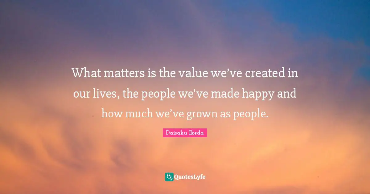 What matters is the value we’ve created in our lives, the people we’ve made happy and how much we’ve grown as people.