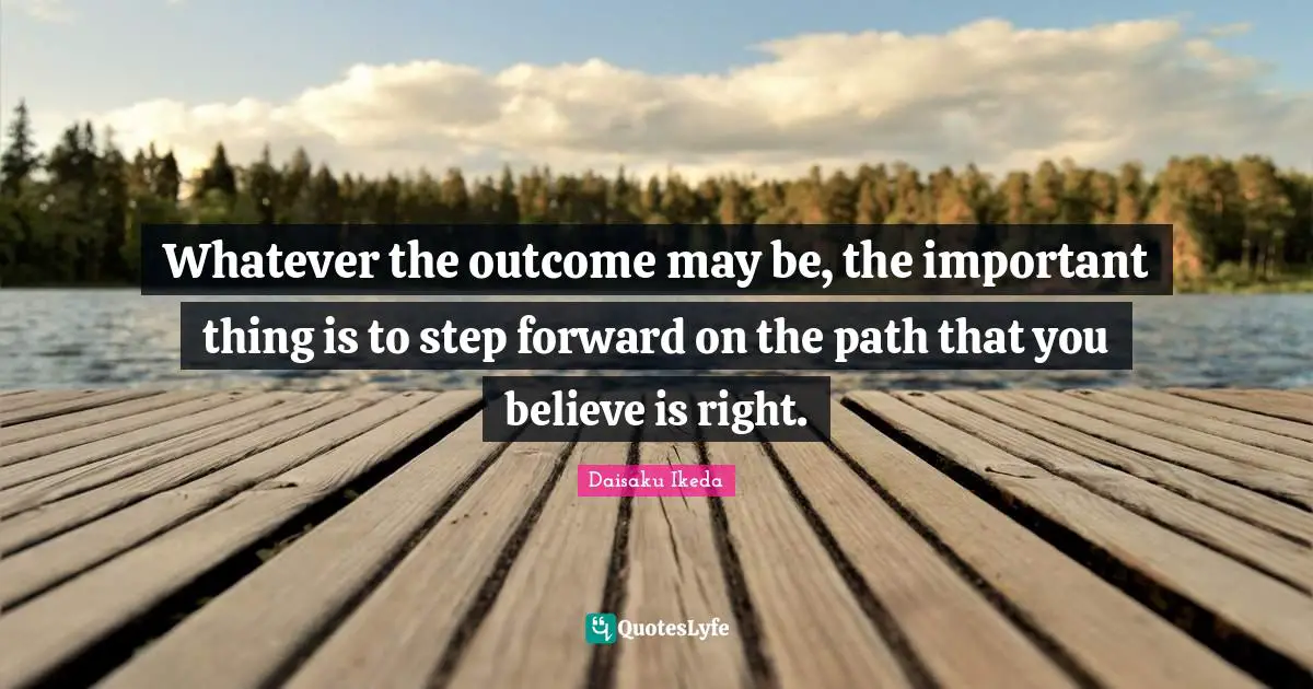 Whatever the outcome may be, the important thing is to step forward on the path that you believe is right.