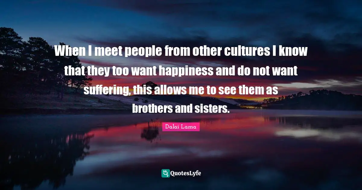 When I meet people from other cultures I know that they too want happiness and do not want suffering, this allows me to see them as brothers and sisters.