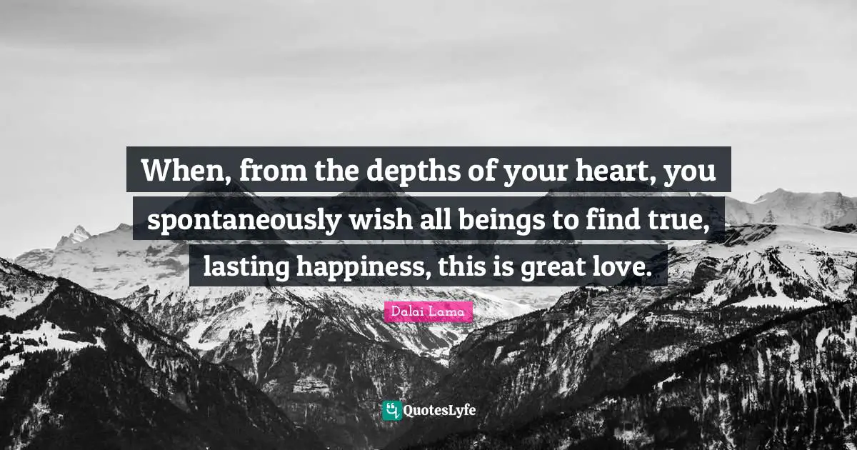 When, from the depths of your heart, you spontaneously wish all beings to find true, lasting happiness, this is great love.