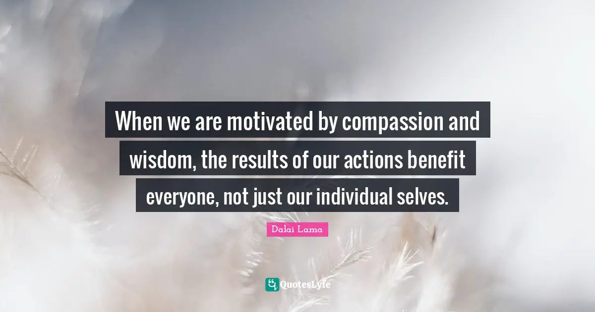When we are motivated by compassion and wisdom, the results of our actions benefit everyone, not just our individual selves.