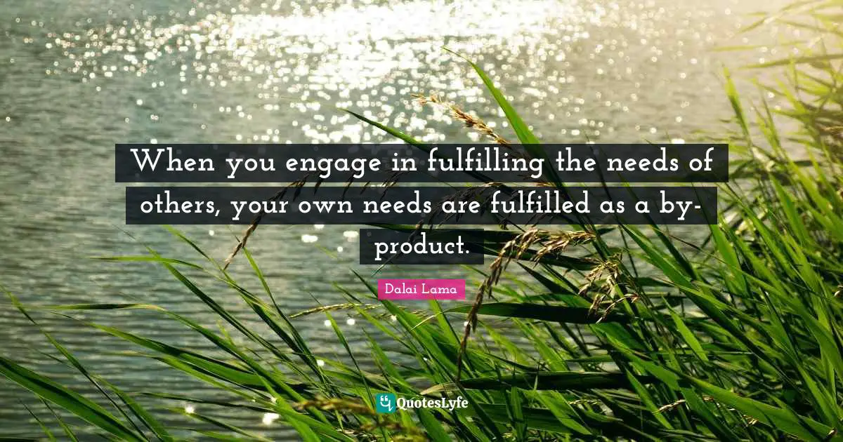 When you engage in fulfilling the needs of others, your own needs are fulfilled as a by-product.