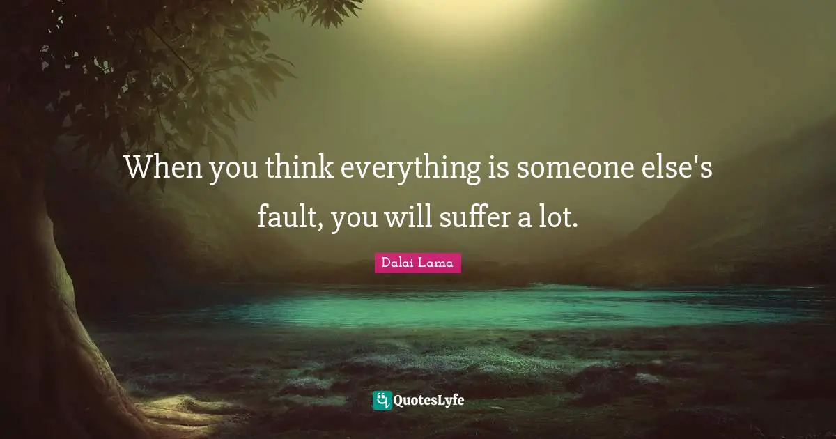 When you think everything is someone else's fault, you will suffer a lot.