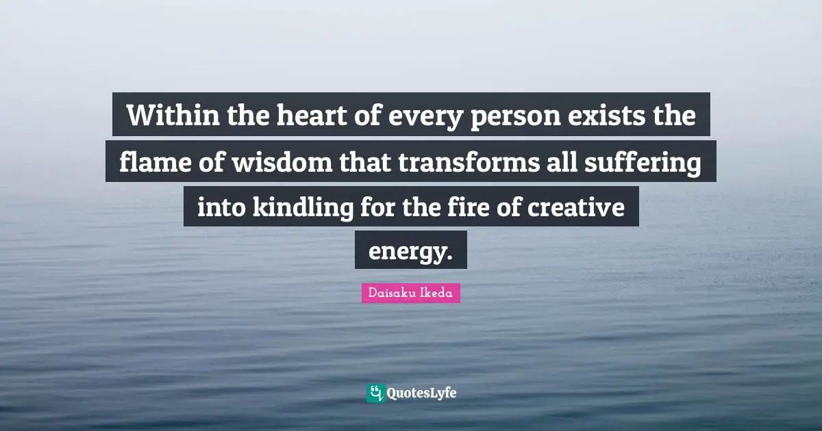 Within the heart of every person exists the flame of wisdom that transforms all suffering into kindling for the fire of creative energy.
