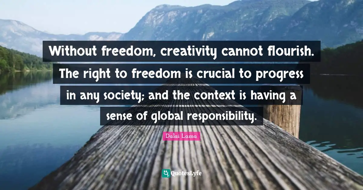 Without freedom, creativity cannot flourish. The right to freedom is crucial to progress in any society; and the context is having a sense of global responsibility.
