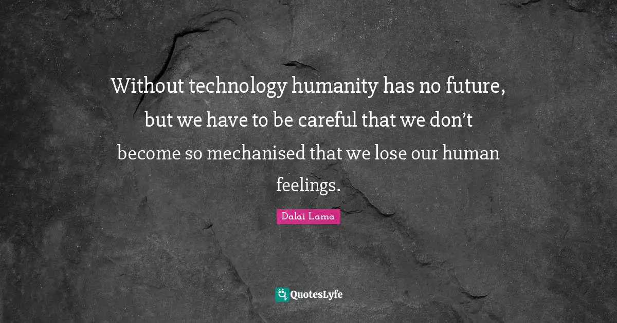 Without technology humanity has no future, but we have to be careful that we don’t become so mechanised that we lose our human feelings.