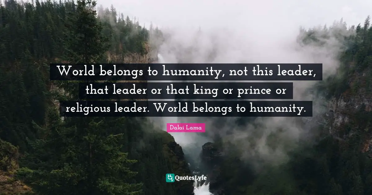 World belongs to humanity, not this leader, that leader or that king or prince or religious leader. World belongs to humanity.