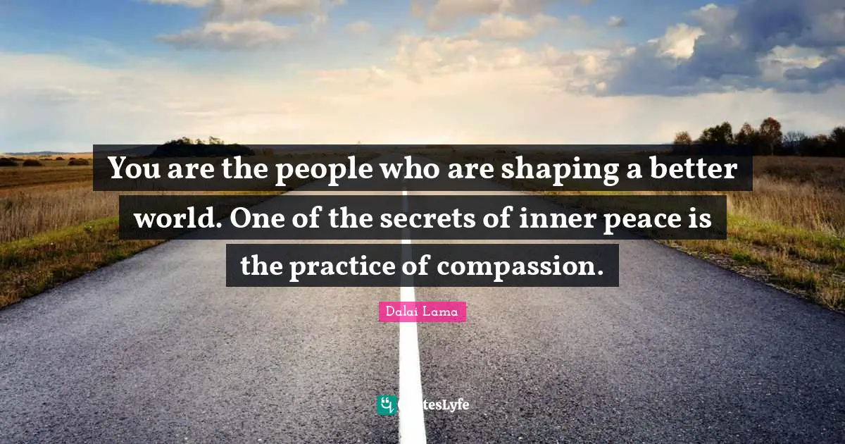 You are the people who are shaping a better world. One of the secrets of inner peace is the practice of compassion.