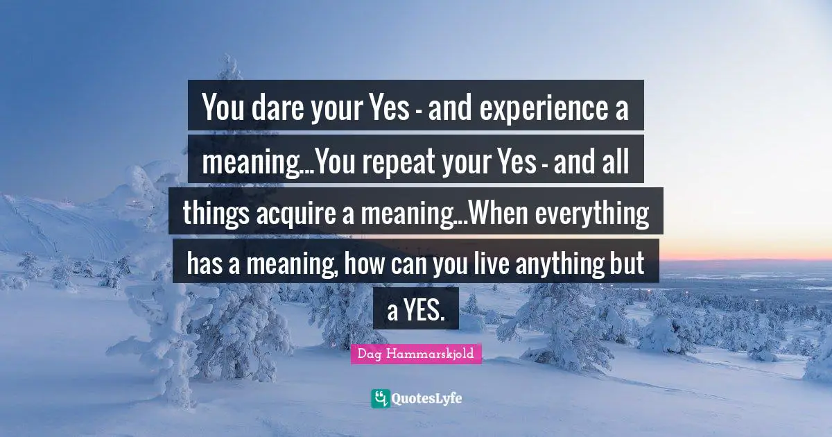 Repeats Quotes: "You dare your Yes - and experience a meaning...You repeat your Yes - and all things acquire a meaning...When everything has a meaning, how can you live anything but a YES."