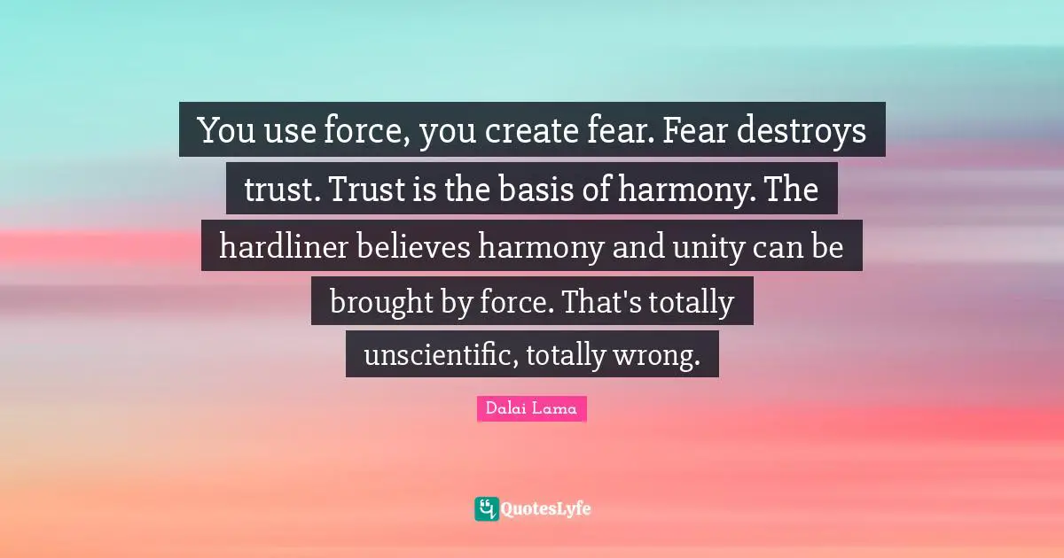 You use force, you create fear. Fear destroys trust. Trust is the basis of harmony. The hardliner believes harmony and unity can be brought by force. That's totally unscientific, totally wrong.