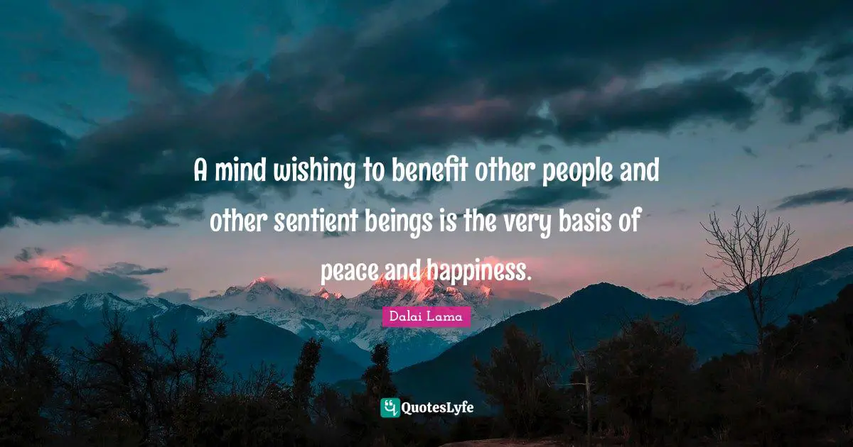 A mind wishing to benefit other people and other sentient beings is the very basis of peace and happiness.