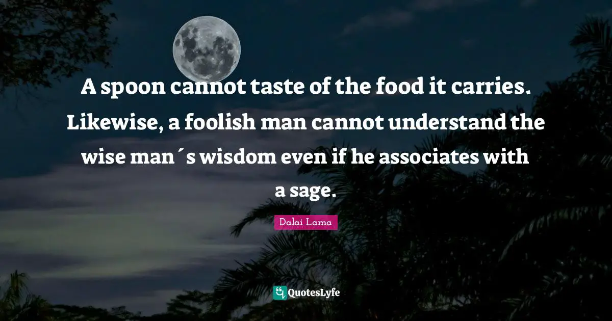 A spoon cannot taste of the food it carries. Likewise, a foolish man cannot understand the wise man´s wisdom even if he associates with a sage.