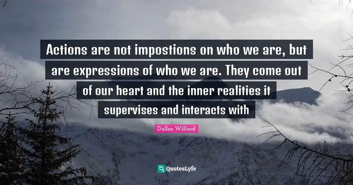 Actions are not impostions on who we are, but are expressions of who we are. They come out of our heart and the inner realities it supervises and interacts with