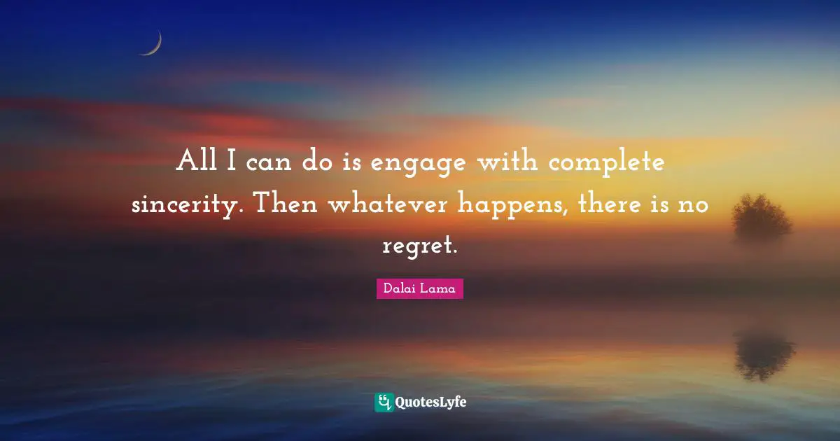 All I can do is engage with complete sincerity. Then whatever happens, there is no regret.