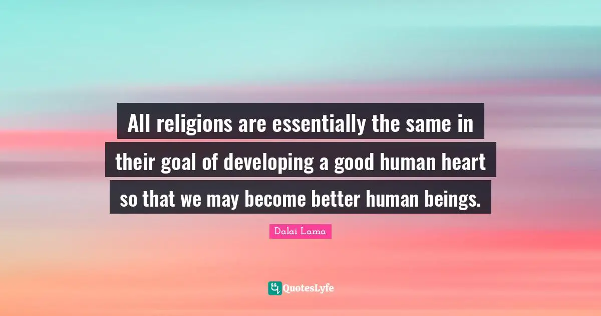 All religions are essentially the same in their goal of developing a good human heart so that we may become better human beings.