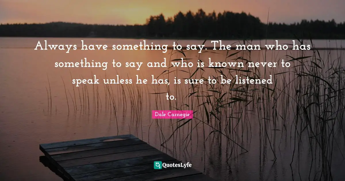 Always have something to say. The man who has something to say and who is known never to speak unless he has, is sure to be listened to.�