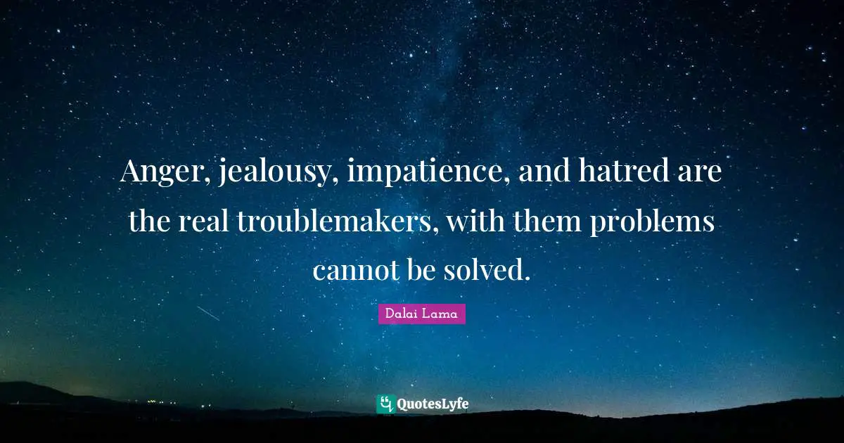 Anger, jealousy, impatience, and hatred are the real troublemakers, with them problems cannot be solved.