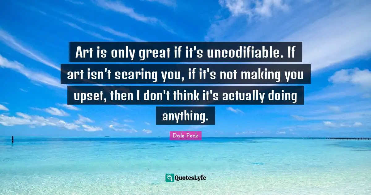 Art is only great if it's uncodifiable. If art isn't scaring you, if it's not making you upset, then I don't think it's actually doing anything.