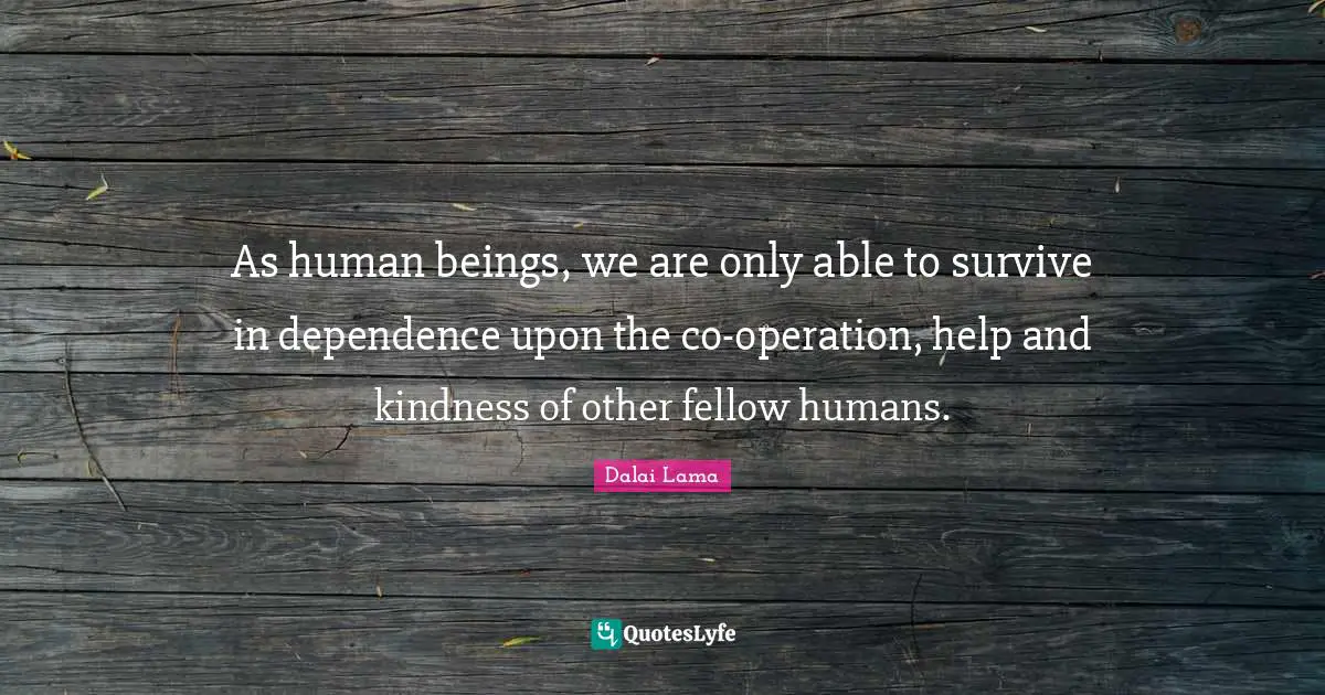 As human beings, we are only able to survive in dependence upon the co-operation, help and kindness of other fellow humans.