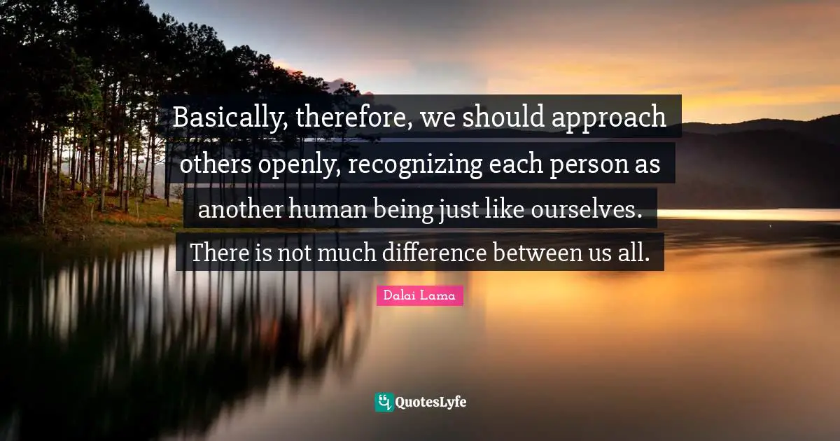 Basically, therefore, we should approach others openly, recognizing each person as another human being just like ourselves. There is not much difference between us all.