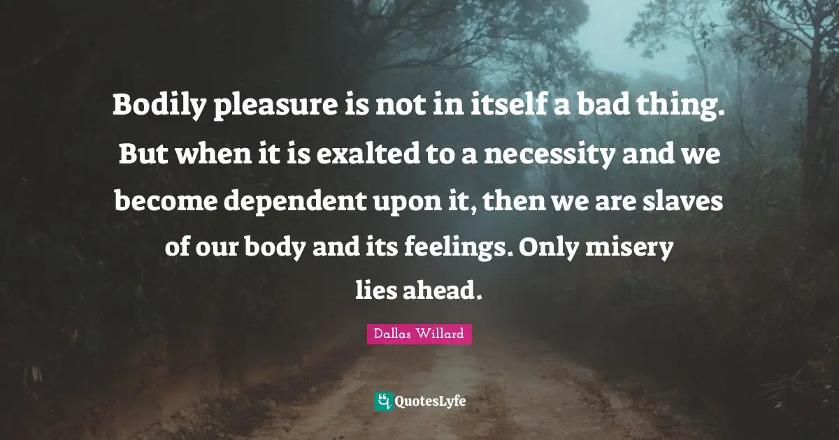 Dallas Willard Quotes: "Bodily pleasure is not in itself a bad thing. But when it is exalted to a necessity and we become dependent upon it, then we are slaves of our body and its feelings. Only misery lies ahead."