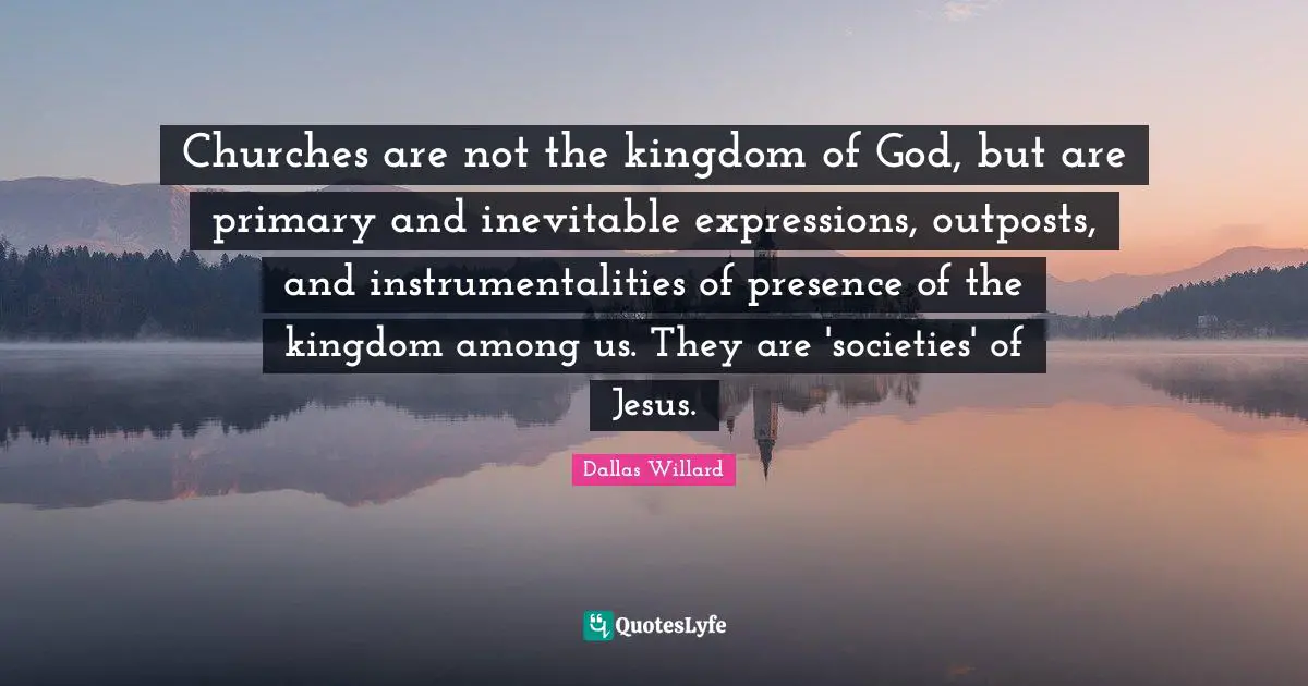 Churches are not the kingdom of God, but are primary and inevitable expressions, outposts, and instrumentalities of presence of the kingdom among us. They are 'societies' of Jesus.