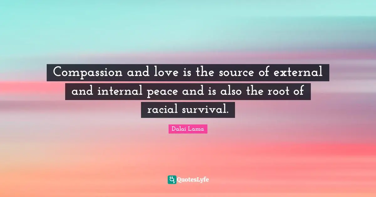 Compassion and love is the source of external and internal peace and is also the root of racial survival.