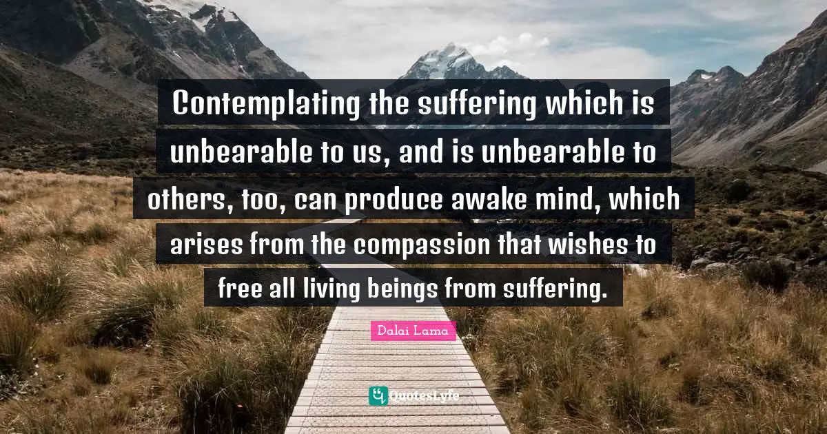 Contemplating the suffering which is unbearable to us, and is unbearable to others, too, can produce awake mind, which arises from the compassion that wishes to free all living beings from suffering.