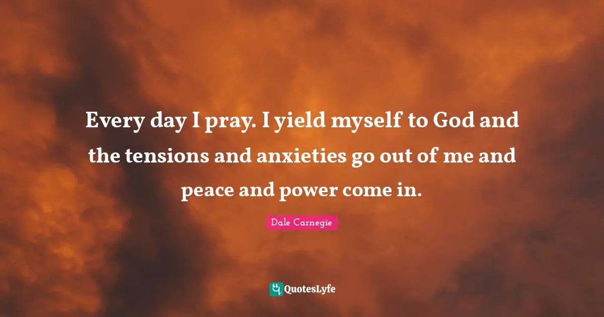 Every day I pray. I yield myself to God and the tensions and anxieties go out of me and peace and power come in.