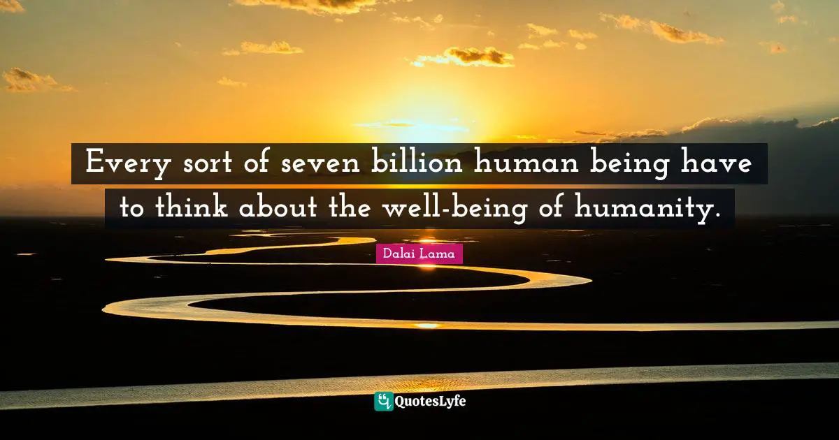 Every sort of seven billion human being have to think about the well-being of humanity.