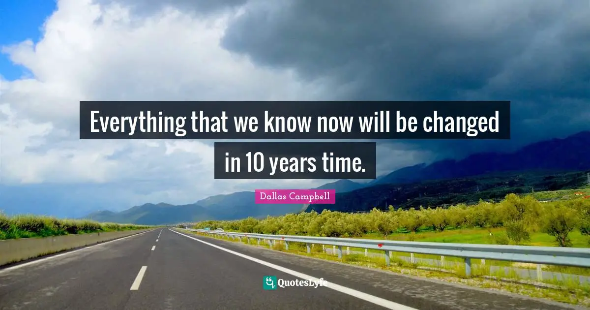Everything that we know now will be changed in 10 years time.