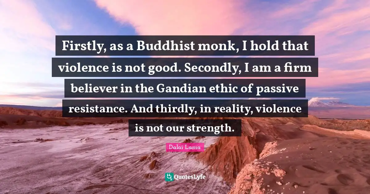 Passive Resistance Quotes: "Firstly, as a Buddhist monk, I hold that violence is not good. Secondly, I am a firm believer in the Gandian ethic of passive resistance. And thirdly, in reality, violence is not our strength."