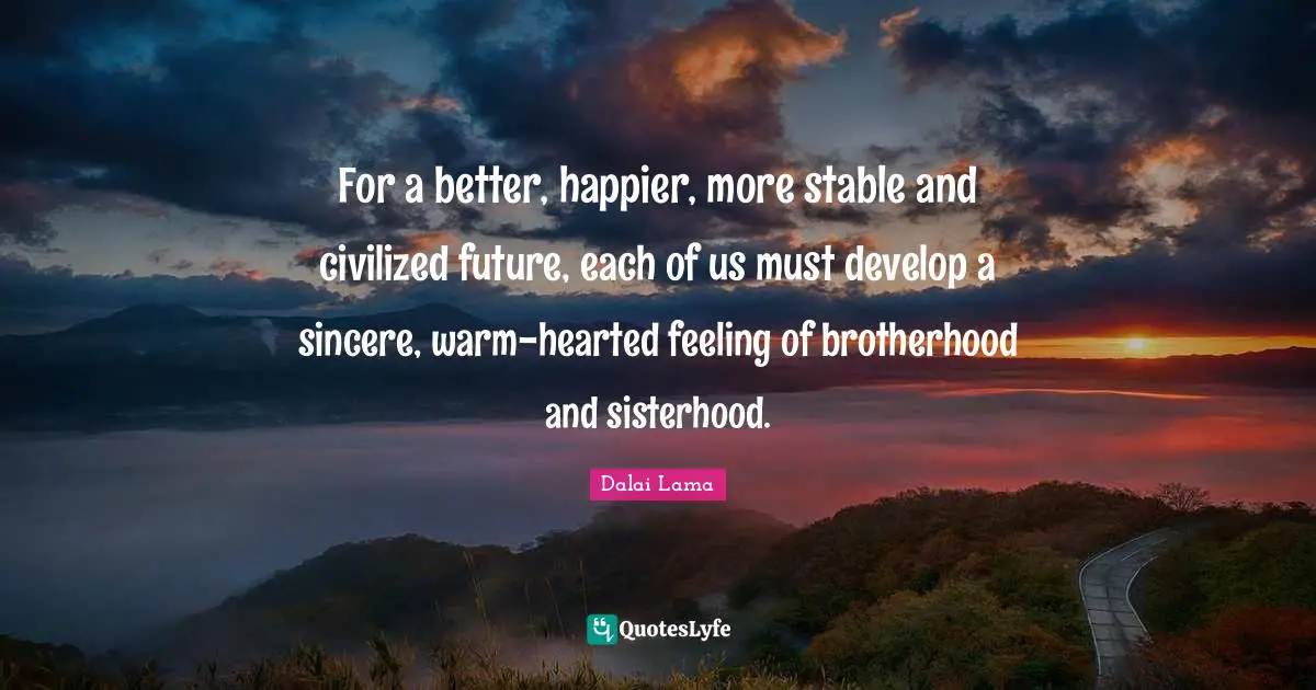 For a better, happier, more stable and civilized future, each of us must develop a sincere, warm-hearted feeling of brotherhood and sisterhood.