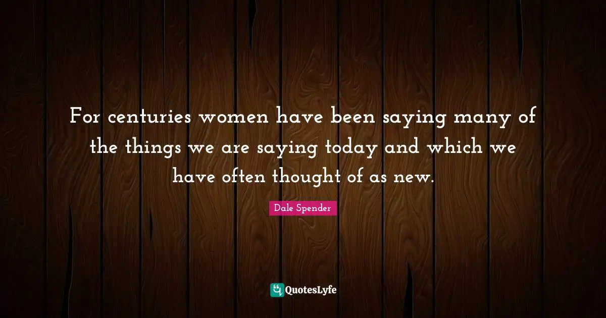 Dale Spender Quotes: "For centuries women have been saying many of the things we are saying today and which we have often thought of as new."