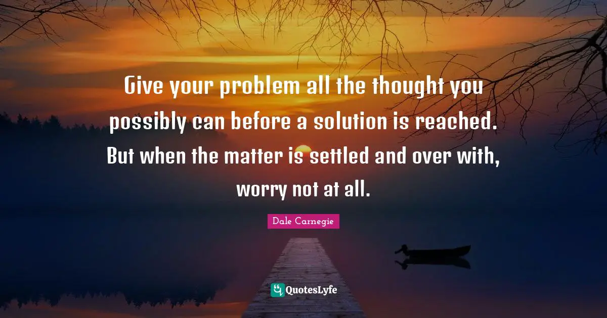 Give your problem all the thought you possibly can before a solution is reached. But when the matter is settled and over with, worry not at all.
