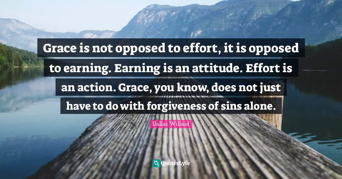 Dallas Willard Quotes: "Grace is not opposed to effort, it is opposed to earning. Earning is an attitude. Effort is an action. Grace, you know, does not just have to do with forgiveness of sins alone."