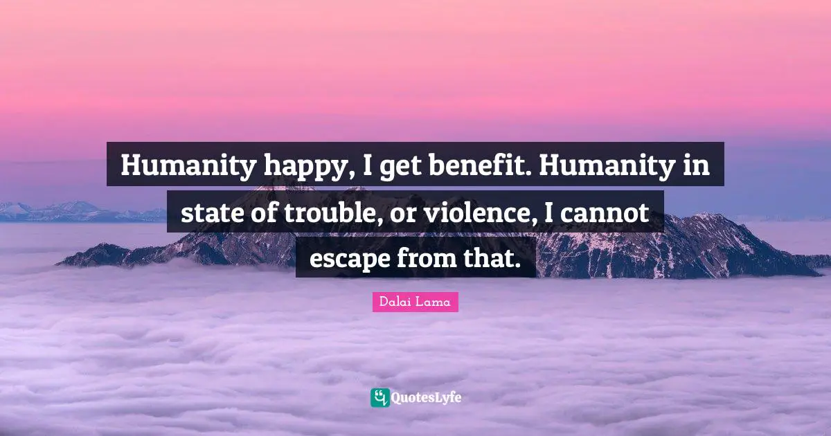 Humanity happy, I get benefit. Humanity in state of trouble, or violence, I cannot escape from that.