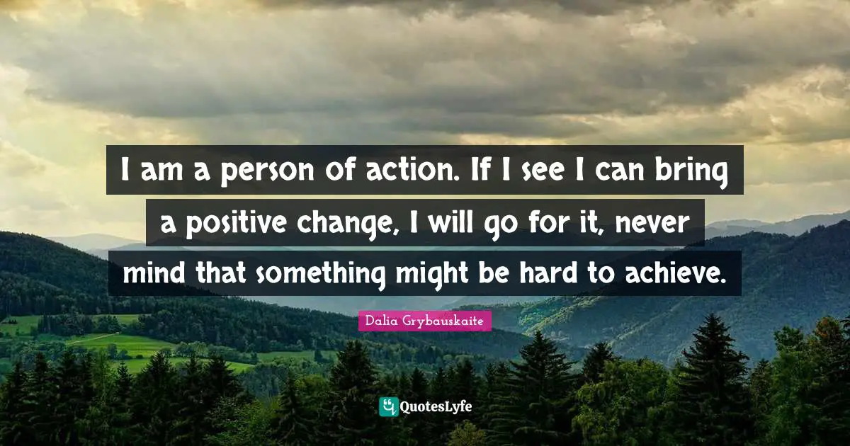 I am a person of action. If I see I can bring a positive change, I will go for it, never mind that something might be hard to achieve.