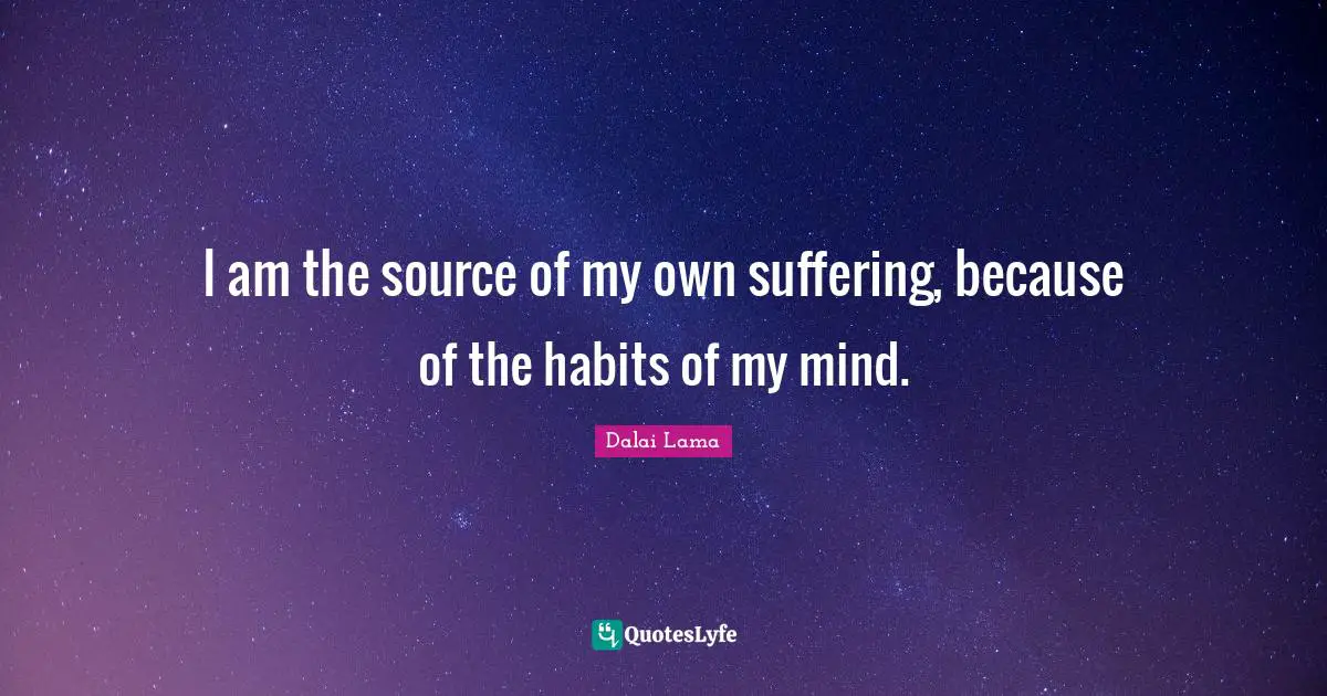 I am the source of my own suffering, because of the habits of my mind.