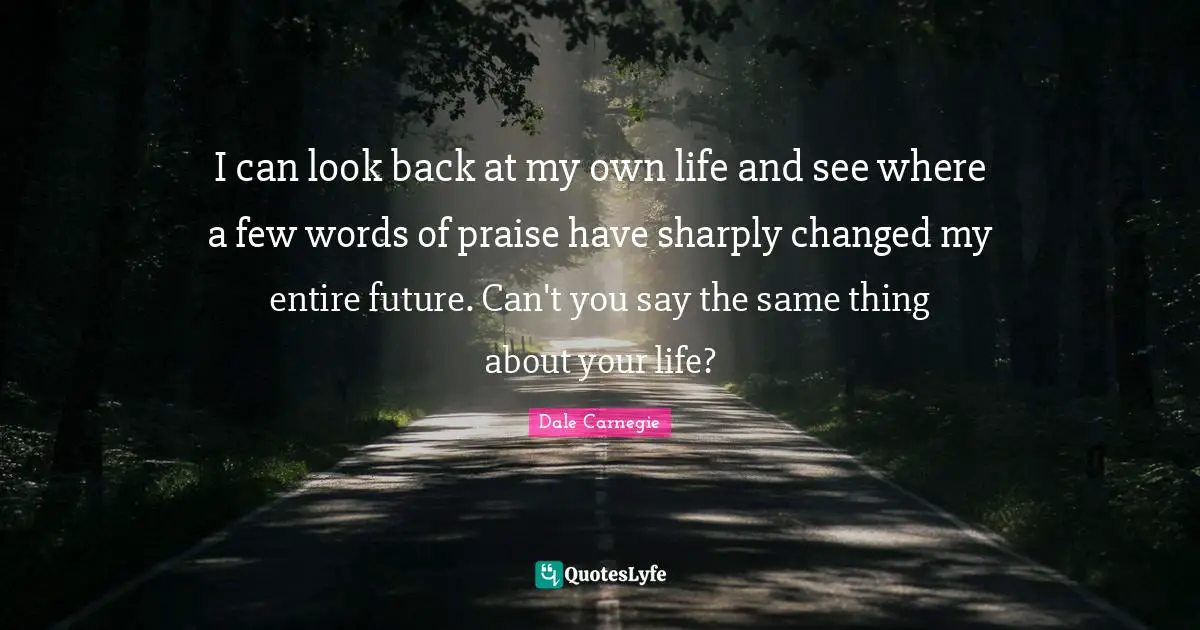 I can look back at my own life and see where a few words of praise have sharply changed my entire future. Can't you say the same thing about your life?