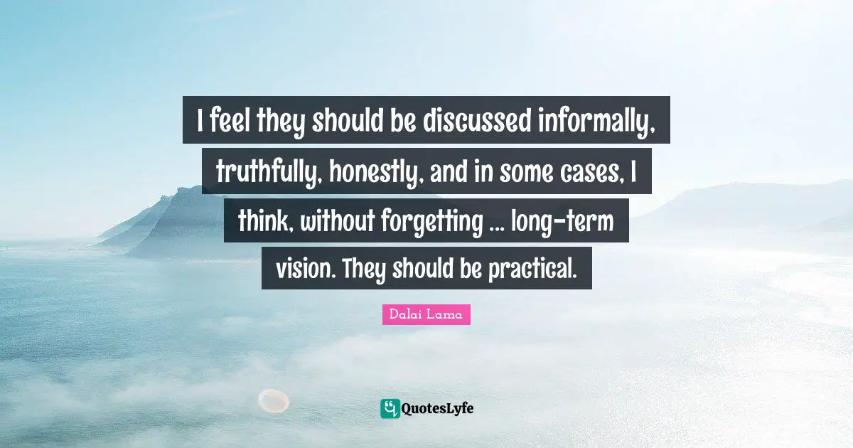 I feel they should be discussed informally, truthfully, honestly, and in some cases, I think, without forgetting ... long-term vision. They should be practical.