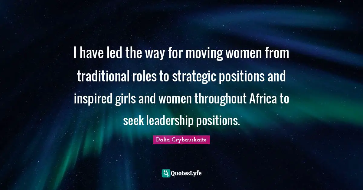 I have led the way for moving women from traditional roles to strategic positions and inspired girls and women throughout Africa to seek leadership positions.