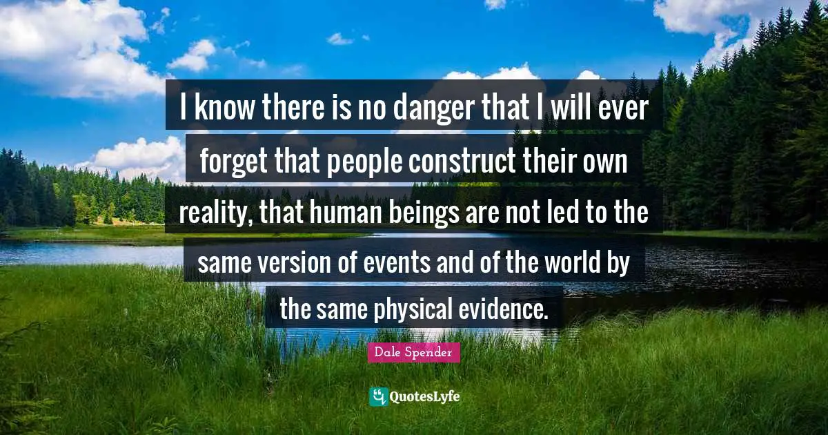 Dale Spender Quotes: "I know there is no danger that I will ever forget that people construct their own reality, that human beings are not led to the same version of events and of the world by the same physical evidence."