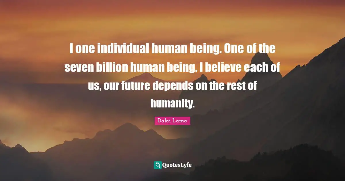 I one individual human being. One of the seven billion human being. I believe each of us, our future depends on the rest of humanity.