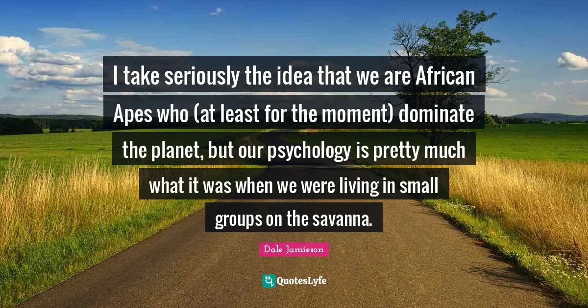I take seriously the idea that we are African Apes who (at least for the moment) dominate the planet, but our psychology is pretty much what it was when we were living in small groups on the savanna.